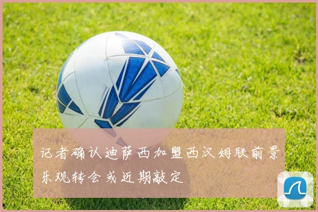 记者确认迪萨西加盟西汉姆联前景乐观转会或近期敲定