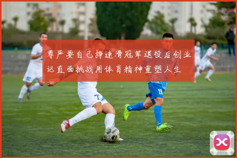 尊严要自己挣速滑冠军退役后创业记直面挑战用体育精神重塑人生