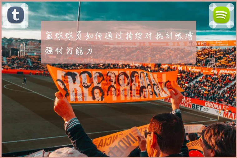 篮球球员如何通过持续对抗训练增强耐打能力