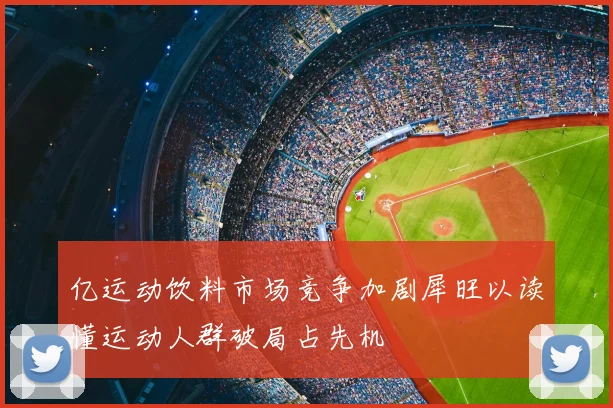 亿运动饮料市场竞争加剧犀旺以读懂运动人群破局占先机