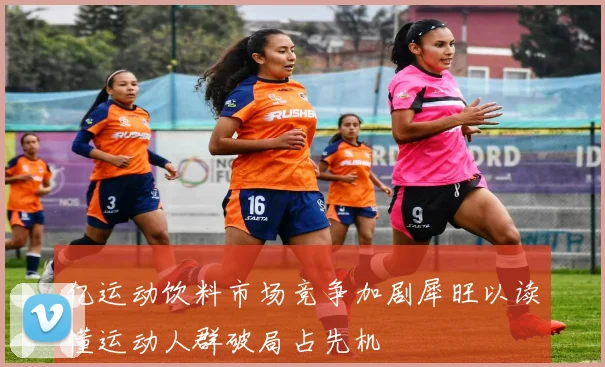 亿运动饮料市场竞争加剧犀旺以读懂运动人群破局占先机